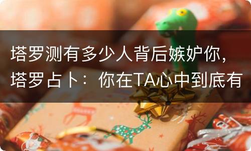 塔罗测有多少人背后嫉妒你，塔罗占卜：你在TA心中到底有多重要