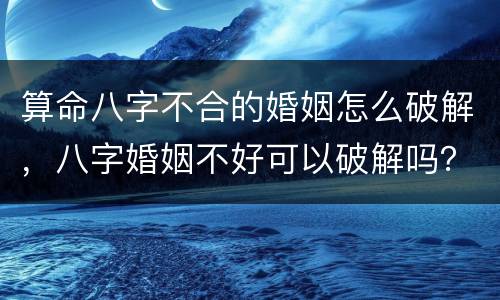 算命八字不合的婚姻怎么破解，八字婚姻不好可以破解吗？