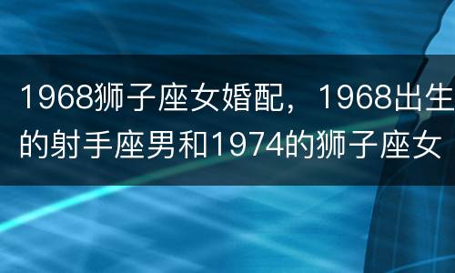 1968狮子座女婚配，1968出生的射手座男和1974的狮子座女相配吗