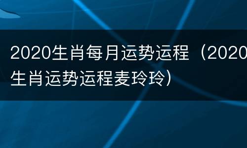 2020生肖每月运势运程（2020生肖运势运程麦玲玲）