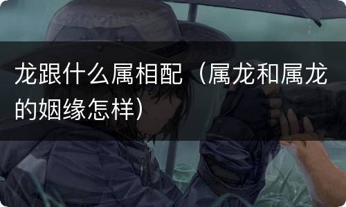龙跟什么属相配（属龙和属龙的姻缘怎样）