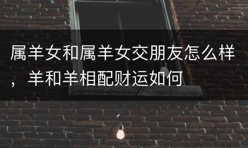 属羊女和属羊女交朋友怎么样，羊和羊相配财运如何