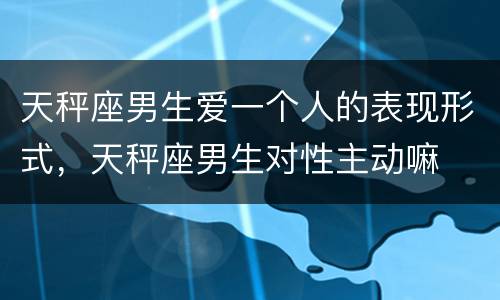 天秤座男生爱一个人的表现形式，天秤座男生对性主动嘛