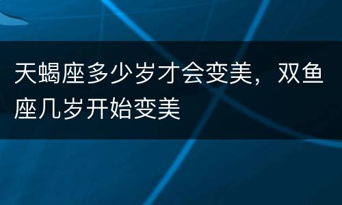 天蝎座多少岁才会变美，双鱼座几岁开始变美