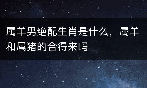 属羊男绝配生肖是什么，属羊和属猪的合得来吗