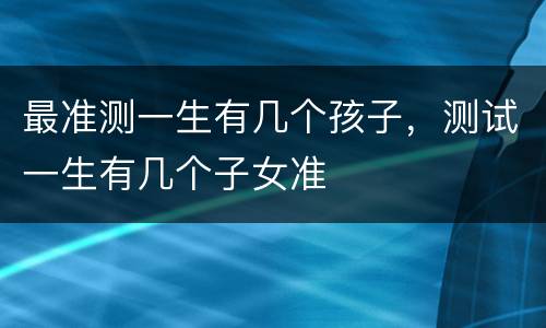 最准测一生有几个孩子，测试一生有几个子女准