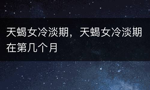 天蝎女冷淡期，天蝎女冷淡期在第几个月