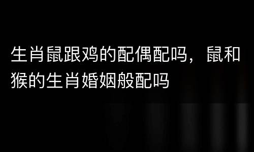生肖鼠跟鸡的配偶配吗，鼠和猴的生肖婚姻般配吗