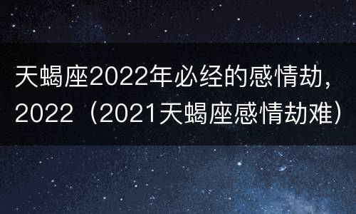 天蝎座2022年必经的感情劫，2022（2021天蝎座感情劫难）