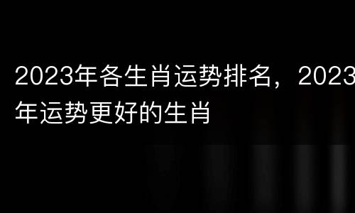 2023年各生肖运势排名，2023年运势更好的生肖