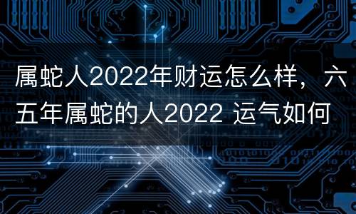 属蛇人2022年财运怎么样，六五年属蛇的人2022 运气如何