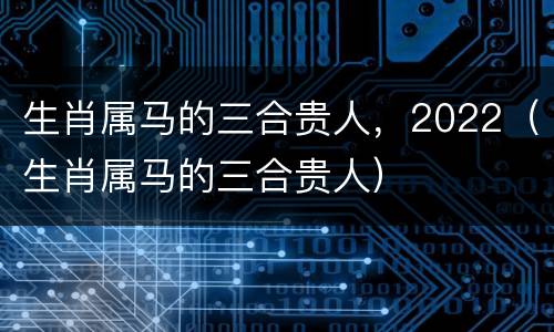 生肖属马的三合贵人，2022（生肖属马的三合贵人）