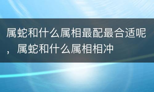 属蛇和什么属相最配最合适呢，属蛇和什么属相相冲