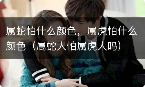 属蛇怕什么颜色，属虎怕什么颜色（属蛇人怕属虎人吗）
