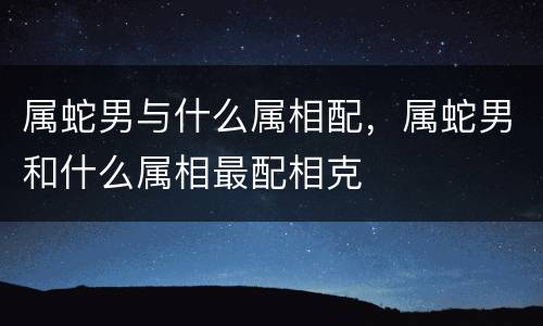 属蛇男与什么属相配，属蛇男和什么属相最配相克