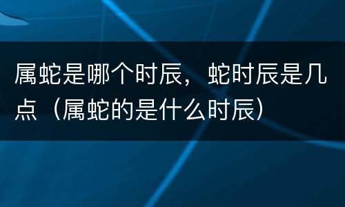 属蛇是哪个时辰，蛇时辰是几点（属蛇的是什么时辰）