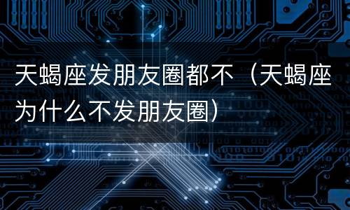 天蝎座发朋友圈都不（天蝎座为什么不发朋友圈）