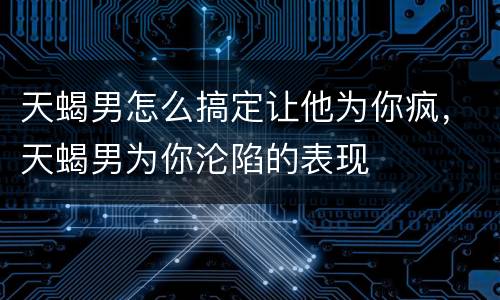 天蝎男怎么搞定让他为你疯，天蝎男为你沦陷的表现