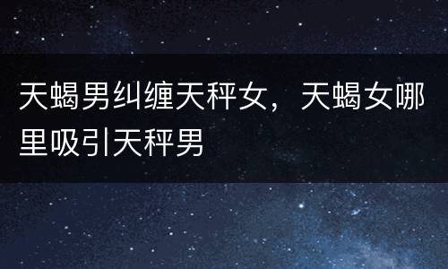 天蝎男纠缠天秤女，天蝎女哪里吸引天秤男