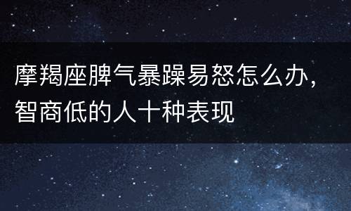 摩羯座脾气暴躁易怒怎么办，智商低的人十种表现