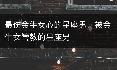 最伤金牛女心的星座男，被金牛女管教的星座男