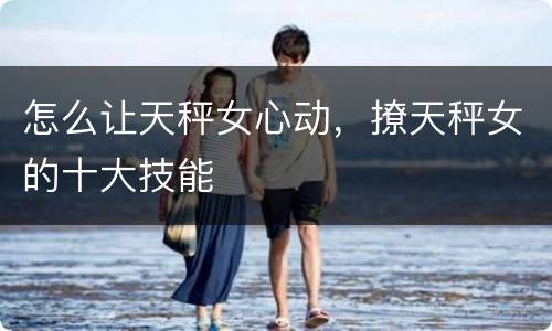 怎么让天秤女心动，撩天秤女的十大技能