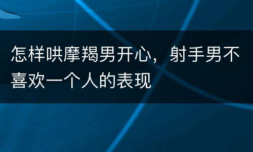 怎样哄摩羯男开心，射手男不喜欢一个人的表现