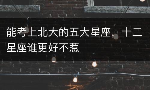 能考上北大的五大星座，十二星座谁更好不惹