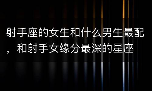 射手座的女生和什么男生最配，和射手女缘分最深的星座