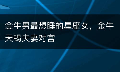 金牛男最想睡的星座女，金牛天蝎夫妻对宫