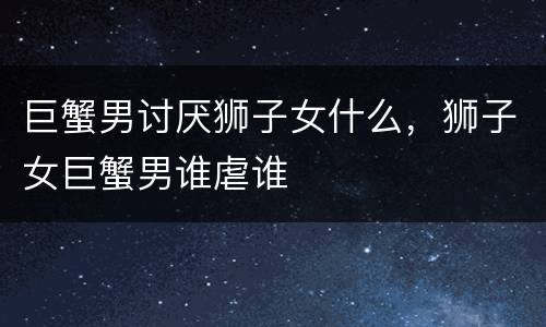 巨蟹男讨厌狮子女什么，狮子女巨蟹男谁虐谁