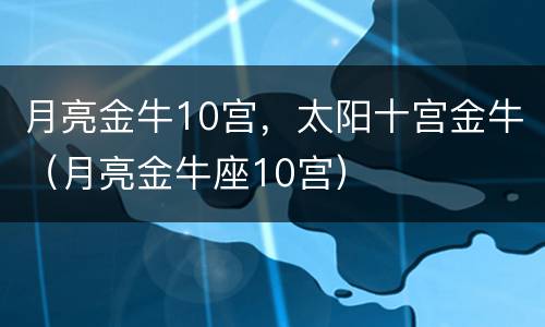 月亮金牛10宫，太阳十宫金牛（月亮金牛座10宫）
