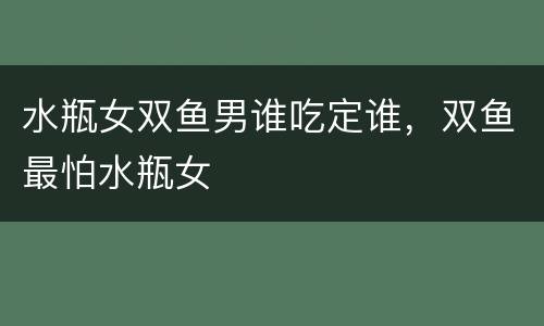 水瓶女双鱼男谁吃定谁，双鱼最怕水瓶女