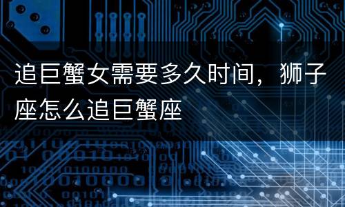 追巨蟹女需要多久时间，狮子座怎么追巨蟹座