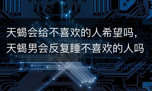 天蝎会给不喜欢的人希望吗，天蝎男会反复睡不喜欢的人吗