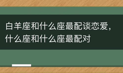 白羊座和什么座最配谈恋爱，什么座和什么座最配对