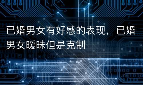 已婚男女有好感的表现，已婚男女暧昧但是克制