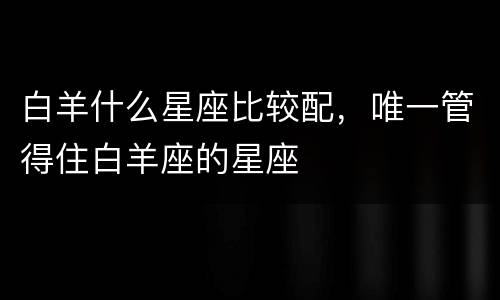 白羊什么星座比较配，唯一管得住白羊座的星座
