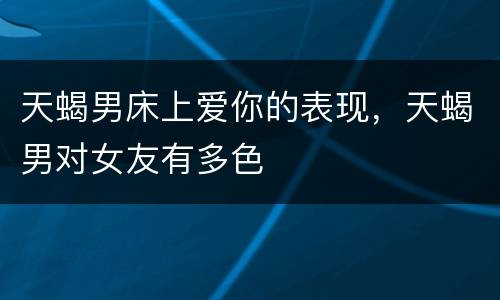 天蝎男床上爱你的表现，天蝎男对女友有多色