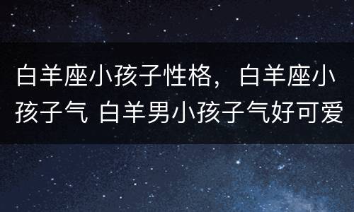 白羊座小孩子性格，白羊座小孩子气 白羊男小孩子气好可爱