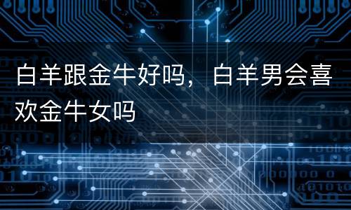白羊跟金牛好吗，白羊男会喜欢金牛女吗