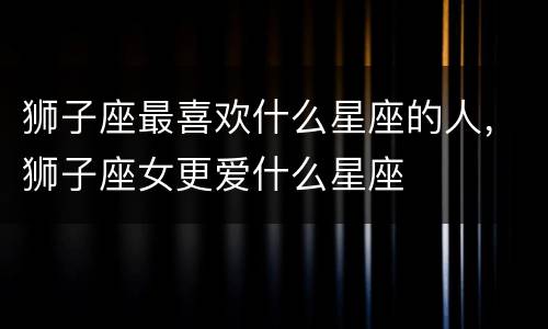 狮子座最喜欢什么星座的人，狮子座女更爱什么星座