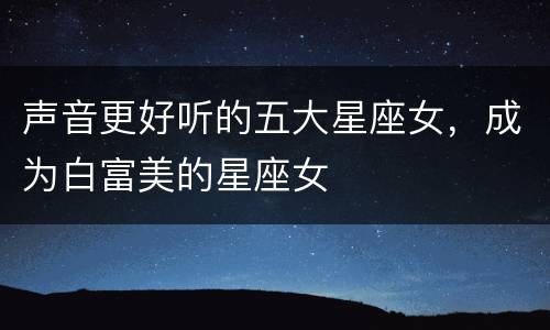 声音更好听的五大星座女，成为白富美的星座女