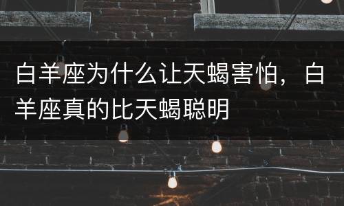 白羊座为什么让天蝎害怕，白羊座真的比天蝎聪明