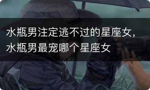 水瓶男注定逃不过的星座女，水瓶男最宠哪个星座女