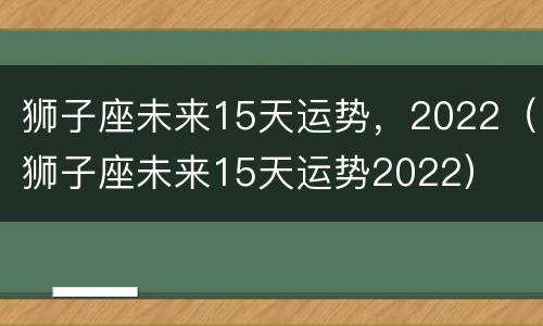 狮子座未来15天运势，2022（狮子座未来15天运势2022）
