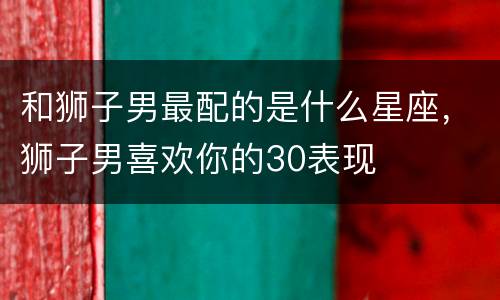 和狮子男最配的是什么星座，狮子男喜欢你的30表现