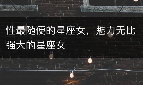 性最随便的星座女，魅力无比强大的星座女