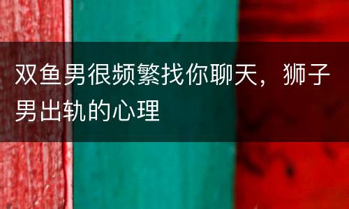 双鱼男很频繁找你聊天，狮子男出轨的心理