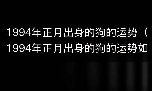 1994年正月出身的狗的运势（1994年正月出身的狗的运势如何）